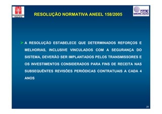 RESOLUÇÃO NORMATIVA ANEEL 158/2005




"A   RESOLUÇÃO ESTABELECE QUE DETERMINADOS REFORÇOS E

 MELHORIAS, INCLUSIVE VINCULADOS COM A SEGURANÇA DO

 SISTEMA, DEVERÃO SER IMPLANTADOS PELOS TRANSMISSORES E

 OS INVESTIMENTOS CONSIDERADOS PARA FINS DE RECEITA NAS

 SUBSEQUËNTES REVISÕES PERIÓDICAS CONTRATUAIS A CADA 4

 ANOS




                                                          28
 