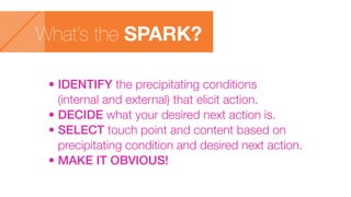 What’s the SPARK?
• IDENTIFY the precipitating conditions
(internal and external) that elicit action.
• DECIDE what your desired next action is.
• SELECT touch point and content based on
precipitating condition and desired next action.
• MAKE IT OBVIOUS!
 