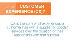 what is CUSTOMER
EXPERIENCE (CX)?
CX is the sum of all experiences a
customer has with a supplier of goods/
services over the duration of their
relationship with that supplier.
 
