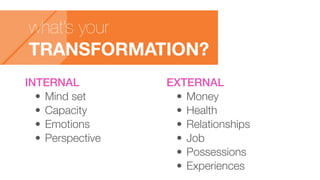 what’s your
TRANSFORMATION?
INTERNAL
•	Mind set
•	Capacity
•	Emotions
•	Perspective
EXTERNAL
•	Money
•	Health
•	Relationships
•	Job
•	Possessions
•	Experiences
 