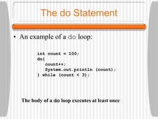 The do Statement
• An example of a do loop:
int count = 100;
do{
count++;
System.out.println (count);
} while (count < 3);
The body of a do loop executes at least once
 