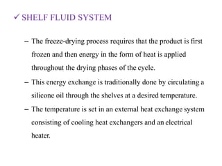 SHELF FLUID SYSTEM
– The freeze-drying process requires that the product is first
frozen and then energy in the form of heat is applied
throughout the drying phases of the cycle.
– This energy exchange is traditionally done by circulating a
silicone oil through the shelves at a desired temperature.
– The temperature is set in an external heat exchange system
consisting of cooling heat exchangers and an electrical
heater.
 
