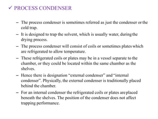  PROCESS CONDENSER
– The process condenser is sometimes referred as just the condenser or the
cold trap.
– It is designed to trap the solvent, which is usually water, duringthe
drying process.
– The process condenser will consist of coils or sometimes plates which
are refrigerated to allow temperature.
– These refrigerated coils or plates may be in a vessel separate to the
chamber, or they could be located within the same chamber as the
shelves.
– Hence there is designation “external condenser” and “internal
condenser”. Physically, the external condenser is traditionally placed
behind the chamber.
– For an internal condenser the refrigerated coils or plates areplaced
beneath the shelves. The position of the condenser does not affect
trapping performance.
 