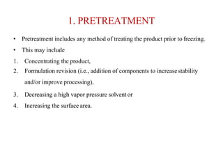 1. PRETREATMENT
• Pretreatment includes any method of treating the product prior to freezing.
• This may include
1. Concentrating the product,
2. Formulation revision (i.e., addition of components to increasestability
and/or improve processing),
3. Decreasing a high vapor pressure solvent or
4. Increasing the surface area.
 