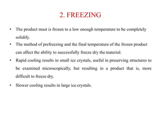 2. FREEZING
• The product must is frozen to a low enough temperature to be completely
solidify.
• The method of prefreezing and the final temperature of the frozen product
can affect the ability to successfully freeze dry the material.
• Rapid cooling results in small ice crystals, useful in preserving structures to
be examined microscopically, but resulting in a product that is, more
difficult to freeze dry.
• Slower cooling results in large ice crystals.
 