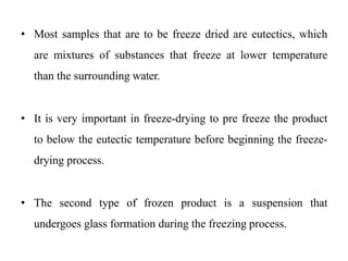 • Most samples that are to be freeze dried are eutectics, which
are mixtures of substances that freeze at lower temperature
than the surrounding water.
• It is very important in freeze-drying to pre freeze the product
to below the eutectic temperature before beginning the freeze-
drying process.
• The second type of frozen product is a suspension that
undergoes glass formation during the freezing process.
 