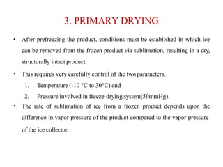 3. PRIMARY DRYING
• After prefreezing the product, conditions must be established in which ice
can be removed from the frozen product via sublimation, resulting in a dry,
structurally intact product.
• This requires very carefully control of the two parameters.
1. Temperature (-10 °C to 30°C) and
2. Pressure involved in freeze-drying system(50mmHg).
• The rate of sublimation of ice from a frozen product depends upon the
difference in vapor pressure of the product compared to the vapor pressure
of the ice collector.
 
