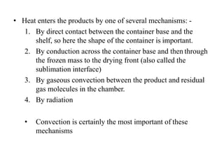 • Heat enters the products by one of several mechanisms: -
1. By direct contact between the container base and the
shelf, so here the shape of the container is important.
2. By conduction across the container base and then through
the frozen mass to the drying front (also called the
sublimation interface)
3. By gaseous convection between the product and residual
gas molecules in the chamber.
4. By radiation
• Convection is certainly the most important of these
mechanisms
 