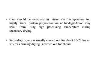• Care should be exercised in raising shelf temperature too
highly; since, protein polymerization or biodegradation may
result from using high processing temperature during
secondary drying.
• Secondary drying is usually carried out for about 10-20 hours,
whereas primary drying is carried out for 2hours.
 