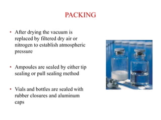 PACKING
• After drying the vacuum is
replaced by filtered dry air or
nitrogen to establish atmospheric
pressure
• Ampoules are sealed by either tip
sealing or pull sealing method
• Vials and bottles are sealed with
rubber closures and aluminum
caps
 