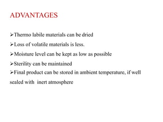 ADVANTAGES
Thermo labile materials can be dried
Loss of volatile materials is less.
Moisture level can be kept as low as possible
Sterility can be maintained
Final product can be stored in ambient temperature, if well
sealed with inert atmosphere
 