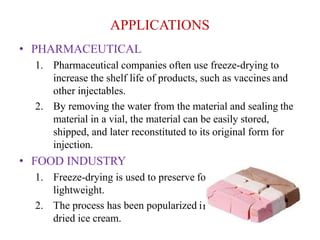 APPLICATIONS
od and make it very
n the forms of freeze-
• PHARMACEUTICAL
1. Pharmaceutical companies often use freeze-drying to
increase the shelf life of products, such as vaccines and
other injectables.
2. By removing the water from the material and sealing the
material in a vial, the material can be easily stored,
shipped, and later reconstituted to its original form for
injection.
• FOOD INDUSTRY
1. Freeze-drying is used to preserve fo
lightweight.
2. The process has been popularized i
dried ice cream.
 
