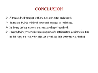 CONCLUSION
 A freeze dried product with the best attributes andquality.
 In freeze drying, minimal structural changes or shrinkage.
 In freeze drying process, nutrients are largelyretained.
 Freeze drying system includes vacuum and refrigeration equipments. The
initial costs are relatively high up to 4 times than conventional drying.
 