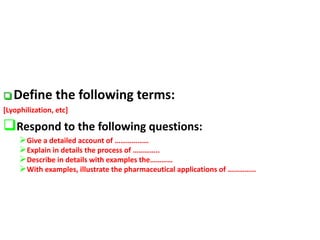  Define the following terms:
[Lyophilization, etc]
Respond to the following questions:
Give a detailed account of ………………
Explain in details the process of …………..
Describe in details with examples the…………
With examples, illustrate the pharmaceutical applications of ……………
 