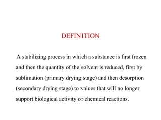 DEFINITION
A stabilizing process in which a substance is first frozen
and then the quantity of the solvent is reduced, first by
sublimation (primary drying stage) and then desorption
(secondary drying stage) to values that will no longer
support biological activity or chemical reactions.
 