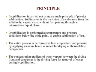 PRINCIPLE
 Lyophilization is carried out using a simple principle of physics
sublimation. Sublimation is the transition of a substance from the
solid to the vapour state, without first passing through an
intermediate liquid phase.
 Lyophilization is performed at temperature and pressure
conditions below the triple point, to enable sublimation of ice.
 The entire process is performed at low temperature and pressure
by applying vacuum, hence is suited for drying of thermolabile
compounds.
 The concentration gradient of water vapour between the drying
front and condenser is the driving force for removal of water
during lyophilization.
 