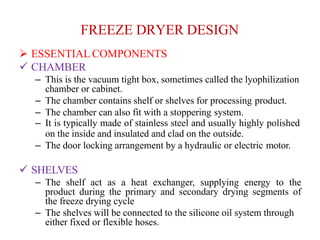 FREEZE DRYER DESIGN
 ESSENTIAL COMPONENTS
 CHAMBER
– This is the vacuum tight box, sometimes called the lyophilization
chamber or cabinet.
– The chamber contains shelf or shelves for processing product.
– The chamber can also fit with a stoppering system.
– It is typically made of stainless steel and usually highly polished
on the inside and insulated and clad on the outside.
– The door locking arrangement by a hydraulic or electric motor.
 SHELVES
– The shelf act as a heat exchanger, supplying energy to the
product during the primary and secondary drying segments of
the freeze drying cycle
– The shelves will be connected to the silicone oil system through
either fixed or flexible hoses.
 