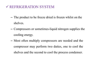  REFRIGERATION SYSTEM
– The product to be freeze dried is frozen whilst on the
shelves.
– Compressors or sometimes-liquid nitrogen supplies the
cooling energy.
– Most often multiply compressors are needed and the
compressor may perform two duties, one to cool the
shelves and the second to cool the process condenser.
 