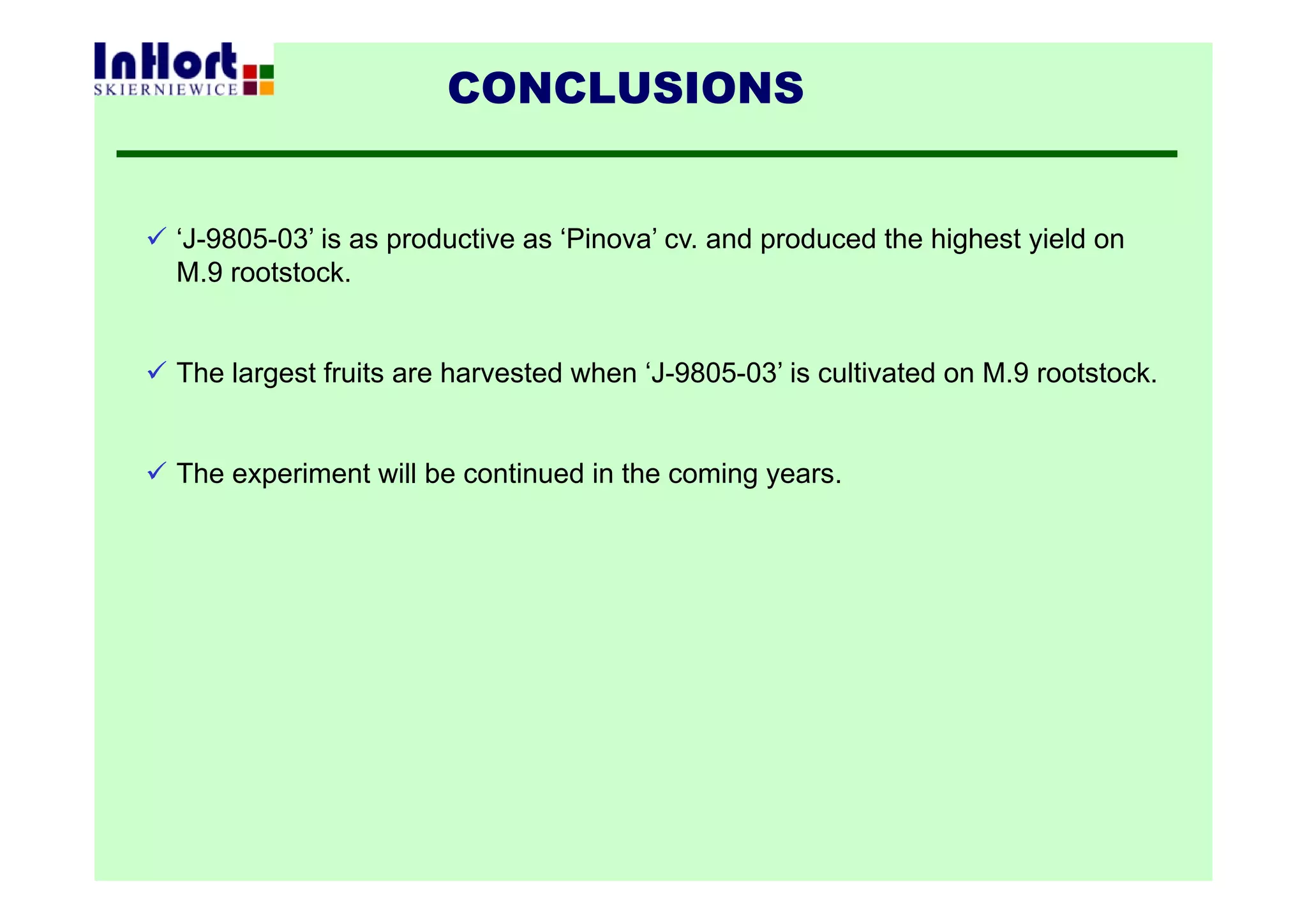 CONCLUSIONS
 ‘J-9805-03’ is as productive as ‘Pinova’ cv. and produced the highest yield on
M.9 rootstock.
 The largest fruits are harvested when ‘J-9805-03’ is cultivated on M.9 rootstock.
 The experiment will be continued in the coming years.
 
