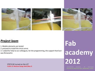 Project loom
1. Mobile elements are tested
2. proceed to install the micro servo
                                                                                     Fab
3. I asked for help to our colleagues, for the programming, the support that but I
was Rimarachin
                                                                                     academy
        STEP 8.SE turned on the LET
        CLASS 15: Machine Design Wed (May 2)
                                                                                     2012
                                                                                     UNIVERSIDAD    NACIONAL     DE    INGENIERÍA
                                                                                     FACULTAD DE ARQUITECTURA, URBANISMO Y ARTES
 
