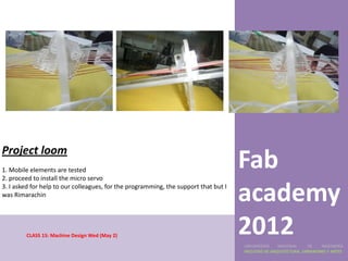 Project loom
1. Mobile elements are tested
2. proceed to install the micro servo
                                                                                     Fab
3. I asked for help to our colleagues, for the programming, the support that but I
was Rimarachin
                                                                                     academy
        CLASS 15: Machine Design Wed (May 2)
                                                                                     2012
                                                                                     UNIVERSIDAD    NACIONAL     DE    INGENIERÍA
                                                                                     FACULTAD DE ARQUITECTURA, URBANISMO Y ARTES
 
