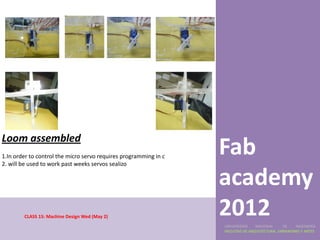 Loom assembled
1.In order to control the micro servo requires programming in c
2. will be used to work past weeks servos sealizo
                                                                  Fab
                                                                  academy
        CLASS 15: Machine Design Wed (May 2)
                                                                  2012
                                                                  UNIVERSIDAD    NACIONAL     DE    INGENIERÍA
                                                                  FACULTAD DE ARQUITECTURA, URBANISMO Y ARTES
 