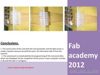 Conclusions.
1. The construction of the card with the microcontroller and the light sensor is
simple, however because we weld the parts. All information take it from the
                                                                                   Fab
tutorials
 2. The second part is complicated by the programming of the microcontroller,
which was displayed not bar recognition of the sensor in your computer monitor.
3. By now the task is in progress.
                                                                                   academy
        CLASS 15: Machine Design Wed (May 2)
                                                                                   2012
                                                                                   UNIVERSIDAD    NACIONAL     DE    INGENIERÍA
                                                                                   FACULTAD DE ARQUITECTURA, URBANISMO Y ARTES
 