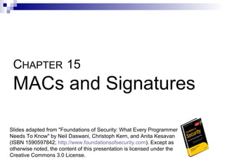 CHAPTER 15
 MACs and Signatures

Slides adapted from "Foundations of Security: What Every Programmer
Needs To Know" by Neil Daswani, Christoph Kern, and Anita Kesavan
(ISBN 1590597842; http://www.foundationsofsecurity.com). Except as
otherwise noted, the content of this presentation is licensed under the
Creative Commons 3.0 License.
 