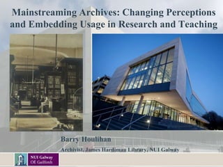 Mainstreaming Archives: Changing Perceptions
and Embedding Usage in Research and Teaching
Barry Houlihan
Archivist, James Hardiman Library, NUI Galway
 