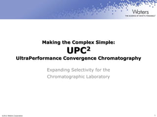 Making the Complex Simple:

                                     UPC2
                UltraPerformance Convergence Chromatography

                            Expanding Selectivity for the
                            Chromatographic Laboratory




©2012 Waters Corporation                                      1
 