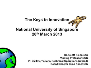 The Keys to Innovation

National University of Singapore
        20th March 2013




                                    Dr. Geoff Nicholson
                                Visiting Professor NUS
      VP 3M International Technical Operations (retired)
                        Board Director Cima NanoTech
 