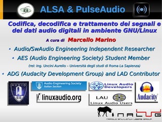 ALSA & PulseAudioALSA & PulseAudioALSA & PulseAudioALSA & PulseAudio
Codifica, decodifica e trattamento dei segnali eCodifica, decodifica e trattamento dei segnali e
dei dati audio digitali in ambiente GNU/Linuxdei dati audio digitali in ambiente GNU/Linux
A cura diA cura di Marcello MarinoMarcello Marino
Audio/SwAudio Engineering Independent ResearcherAudio/SwAudio Engineering Independent Researcher
AES (Audio Engineering Society) Student MemberAES (Audio Engineering Society) Student Member
(rel: Ing. Uncini Aurelio – Università degli studi di Roma La Sapienza)(rel: Ing. Uncini Aurelio – Università degli studi di Roma La Sapienza)
ADG (Audacity Development Group) and LAD ContributorADG (Audacity Development Group) and LAD Contributor
Codifica, decodifica e trattamento dei segnali eCodifica, decodifica e trattamento dei segnali e
dei dati audio digitali in ambiente GNU/Linuxdei dati audio digitali in ambiente GNU/Linux
A cura diA cura di Marcello MarinoMarcello Marino
Audio/SwAudio Engineering Independent ResearcherAudio/SwAudio Engineering Independent Researcher
AES (Audio Engineering Society) Student MemberAES (Audio Engineering Society) Student Member
(rel: Ing. Uncini Aurelio – Università degli studi di Roma La Sapienza)(rel: Ing. Uncini Aurelio – Università degli studi di Roma La Sapienza)
ADG (Audacity Development Group) and LAD ContributorADG (Audacity Development Group) and LAD Contributor
 