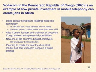 Vodacom in the Democratic Republic of Congo (DRC) is an example of how private investment in mobile telephony can create jobs in Africa Using cellular networks to ‘leapfrog’ fixed line technology  In 1997 less that 15,000 landlines for 65m people Vodacom grew to 3 million mobile subscribers since 1997 Alieu Conteh, founder and chairman of Vodacom Congo showed entrepreneurial possibilities Now one of the country’s biggest employers 600 employees/ 5,000 contractors Planning to create the country’s first stock market and float Vodacom Congo in a public offering Source: The New York Times, 17 th  June, 2007, What Does Africa Need Most: Technology or Aid? 