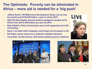 The Optimists:  Poverty can be eliminated in Africa – more aid is needed for a ‘big push’ Jeffery Sachs: UN Millennium Development Goals can be met, but would cost $150-200 billion a year in aid by 2015 2005 G8 Glen Eagles Summit leaders pledged to double aid to Africa from $25 to $50 billion per year by 2010 Bob Geldof’s Africa Commission and Live8 supported more G8 aid funding Bono: Led debt relief campaign and foreign aid increases in US Bill Gates using resources to address treatable diseases Tony Blair, Gordon Brown, Bill Clinton global poverty initiatives 