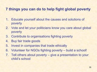 7 things you can do to help fight global poverty Educate yourself about the causes and solutions of poverty Vote and let your politicians know you care about global poverty Contribute to organisations fighting poverty Buy fair trade goods Invest in companies that trade ethically Volunteer for NGOs fighting poverty – build a school! Tell others about poverty – give a presentation to your child’s school 