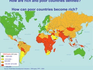 How are rich and poor countries defined?  How can poor countries become rich?  GNI/Capita  (PPP 2004) >$20,000 $10,000 - $20,000 $5,000 -$10,000 <$5,000  Source: World Bank Development Indicators - GNI/capita, PPP – 2004 