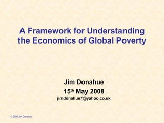 A Framework for Understanding the Economics of Global Poverty Jim Donahue 15 th  May 2008 [email_address] © 2008 Jim Donahue 