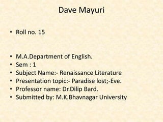 Dave Mayuri 
• Roll no. 15 
• M.A.Department of English. 
• Sem : 1 
• Subject Name:- Renaissance Literature 
• Presentation topic:- Paradise lost;-Eve. 
• Professor name: Dr.Dilip Bard. 
• Submitted by: M.K.Bhavnagar University 
 