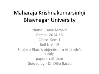 Maharaja Krishnakumarsinhji 
Bhavnagar University 
Name:- Dave Mayuri 
Batch:- 2014-15 
Class:- Sem 1 
Roll No:- 15 
Subject: Plato’s objection to Aristotle’s 
reply 
paper:- criticism 
Guided by:- Dr. Dilip Barad 
 