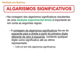 • Na contagem dos algarismos significativos resultantes
de uma medição experimental direta é importante ter
em conta as seguintes regras:
- A contagem de algarismos significativos faz-se da
esquerda para a direita a partir do primeiro dígito
diferente de zero à esquerda, contando qualquer
dígito como significativo até ao último
representado.
• 5,85 cm tem três algarismos significativos.
ALGARISMOS SIGNIFICATIVOS
Medição em Química
 