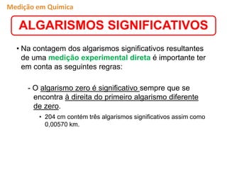 • Na contagem dos algarismos significativos resultantes
de uma medição experimental direta é importante ter
em conta as seguintes regras:
- O algarismo zero é significativo sempre que se
encontra à direita do primeiro algarismo diferente
de zero.
• 204 cm contém três algarismos significativos assim como
0,00570 km.
ALGARISMOS SIGNIFICATIVOS
Medição em Química
 