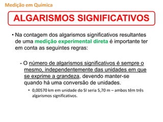 • Na contagem dos algarismos significativos resultantes
de uma medição experimental direta é importante ter
em conta as seguintes regras:
- O número de algarismos significativos é sempre o
mesmo, independentemente das unidades em que
se exprime a grandeza, devendo manter-se
quando há uma conversão de unidades.
• 0,00570 km em unidade do SI seria 5,70 m – ambos têm três
algarismos significativos.
ALGARISMOS SIGNIFICATIVOS
Medição em Química
 