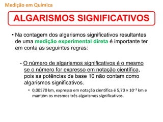 • Na contagem dos algarismos significativos resultantes
de uma medição experimental direta é importante ter
em conta as seguintes regras:
- O número de algarismos significativos é o mesmo
se o número for expresso em notação científica,
pois as potências de base 10 não contam como
algarismos significativos.
• 0,00570 km, expresso em notação científica é 5,70 × 10–3 km e
mantém os mesmos três algarismos significativos.
ALGARISMOS SIGNIFICATIVOS
Medição em Química
 