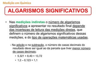 • Nas medições indiretas o número de algarismos
significativos a apresentar no resultado final depende
das incertezas de leitura das medições diretas, que
definem o número de algarismos significativos dessas
medições, e do tipo de operações matemáticas usadas.
- Na adição e na subtração, o número de casas decimais do
resultado deve ser igual ao da parcela que tiver menor número
de casas decimais;
• 5,321 + 8,40 = 13,72
• 1,2 – 0,123 = 1,1
ALGARISMOS SIGNIFICATIVOS
Medição em Química
 