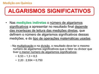 • Nas medições indiretas o número de algarismos
significativos a apresentar no resultado final depende
das incertezas de leitura das medições diretas, que
definem o número de algarismos significativos dessas
medições, e do tipo de operações matemáticas usadas.
- Na multiplicação e na divisão, o resultado deve ter o mesmo
número de algarismos significativos que o fator ou divisor que
tiver o menor número de algarismos significativos;
• 6,53  1,3 = 8,5
• 2,20  2,934 = 0,750
ALGARISMOS SIGNIFICATIVOS
Medição em Química
 