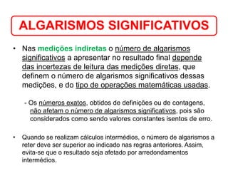 • Nas medições indiretas o número de algarismos
significativos a apresentar no resultado final depende
das incertezas de leitura das medições diretas, que
definem o número de algarismos significativos dessas
medições, e do tipo de operações matemáticas usadas.
- Os números exatos, obtidos de definições ou de contagens,
não afetam o número de algarismos significativos, pois são
considerados como sendo valores constantes isentos de erro.
• Quando se realizam cálculos intermédios, o número de algarismos a
reter deve ser superior ao indicado nas regras anteriores. Assim,
evita-se que o resultado seja afetado por arredondamentos
intermédios.
ALGARISMOS SIGNIFICATIVOS
Medição em Química
 