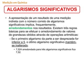 • A apresentação de um resultado de uma medição
indireta com o número correto de algarismos
significativos implica, frequentemente,
arredondamentos nos resultados. Existem três regras
básicas para se efetuar o arredondamento de valores
de grandezas obtidos através de operações aritméticas:
- Se o primeiro algarismo da parte a ser desprezada for
inferior a 5, o último algarismo significativo mantém-
se inalterado.
• 7,524 arredondado para três algarismos significativos fica
7,52.
ALGARISMOS SIGNIFICATIVOS
Medição em Química
 