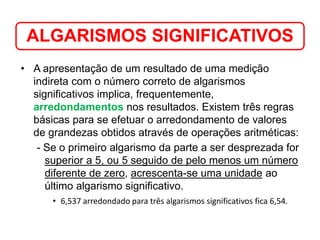 • A apresentação de um resultado de uma medição
indireta com o número correto de algarismos
significativos implica, frequentemente,
arredondamentos nos resultados. Existem três regras
básicas para se efetuar o arredondamento de valores
de grandezas obtidos através de operações aritméticas:
- Se o primeiro algarismo da parte a ser desprezada for
superior a 5, ou 5 seguido de pelo menos um número
diferente de zero, acrescenta-se uma unidade ao
último algarismo significativo.
• 6,537 arredondado para três algarismos significativos fica 6,54.
ALGARISMOS SIGNIFICATIVOS
Medição em Química
 