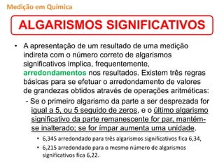 • A apresentação de um resultado de uma medição
indireta com o número correto de algarismos
significativos implica, frequentemente,
arredondamentos nos resultados. Existem três regras
básicas para se efetuar o arredondamento de valores
de grandezas obtidos através de operações aritméticas:
- Se o primeiro algarismo da parte a ser desprezada for
igual a 5, ou 5 seguido de zeros, e o último algarismo
significativo da parte remanescente for par, mantém-
se inalterado; se for ímpar aumenta uma unidade.
• 6,345 arredondado para três algarismos significativos fica 6,34,
• 6,215 arredondado para o mesmo número de algarismos
significativos fica 6,22.
ALGARISMOS SIGNIFICATIVOS
Medição em Química
 