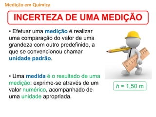 • Efetuar uma medição é realizar
uma comparação do valor de uma
grandeza com outro predefinido, a
que se convencionou chamar
unidade padrão.
• Uma medida é o resultado de uma
medição; exprime-se através de um
valor numérico, acompanhado de
uma unidade apropriada.
h = 1,50 m
Medição em Química
INCERTEZA DE UMA MEDIÇÃO
 